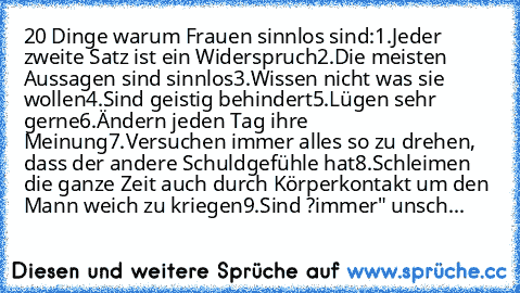 20 Dinge warum Frauen sinnlos sind:
1.	Jeder zweite Satz ist ein Widerspruch
2.	Die meisten Aussagen sind sinnlos
3.	Wissen nicht was sie wollen
4.	Sind geistig behindert
5.	Lügen sehr gerne
6.	Ändern jeden Tag ihre Meinung
7.	Versuchen immer alles so zu drehen, dass der andere Schuldgefühle hat
8.	Schleimen die ganze Zeit auch durch Körperkontakt um den Mann weich zu kriegen
9.	Sind ?immer" un...