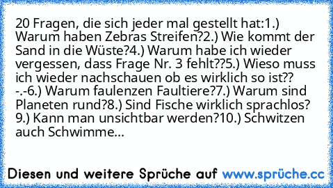 20 Fragen, die sich jeder mal gestellt hat:
1.) Warum haben Zebras Streifen?
2.) Wie kommt der Sand in die Wüste?
4.) Warum habe ich wieder vergessen, dass Frage Nr. 3 fehlt??
5.) Wieso muss ich wieder nachschauen ob es wirklich so ist?? -.-
6.) Warum faulenzen Faultiere?
7.) Warum sind Planeten rund?
8.) Sind Fische wirklich sprachlos? 
9.) Kann man unsichtbar werden?
10.) Schwitzen auch Schwimme...