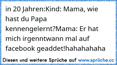 in 20 Jahren:
Kind: Mama, wie hast du Papa kennengelernt?
Mama: Er hat mich irgenntwann mal auf facebook geaddet!
hahahahaha