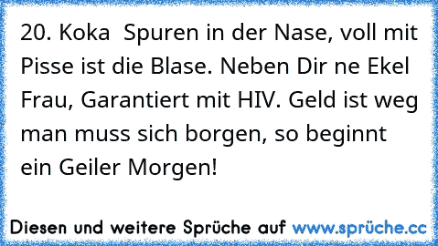 20. Koka – Spuren in der Nase, voll mit Pisse ist die Blase. Neben Dir ‘ne Ekel – Frau, Garantiert mit HIV. Geld ist weg man muss sich borgen, so beginnt ein Geiler Morgen!