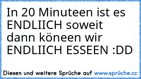 In 20 Minuteen ist es ENDLIICH soweit dann köneen wir ENDLIICH ESSEEN :DD ♥♥♥♥