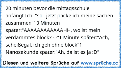 20 minuten bevor die mittagsschule anfängt.
Ich: "so.. jetzt packe ich meine sachen zusammen"
10 Minuten später:
"AAAAAAAAAAAAHH, wo ist mein verdammtes block? -.-"
1 Minute später:
"Ach, scheißegal, ich geh ohne block"
1 Nanosekunde später:
"Ah, da ist es ja :D"