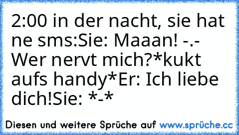 2:00 in der nacht, sie hat ne sms:
Sie: Maaan! -.- Wer nervt mich?
*kukt aufs handy*
Er: Ich liebe dich!
Sie: *-*