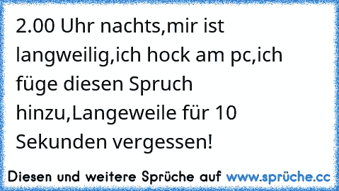 2.00 Uhr nachts,
mir ist langweilig,
ich hock am pc,
ich füge diesen Spruch hinzu,
Langeweile für 10 Sekunden vergessen!