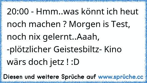 20:00 - Hmm..was könnt ich heut noch machen ? Morgen is Test, noch nix gelernt..Aaah, -plötzlicher Geistesbiltz- Kino wärs doch jetz ! :D