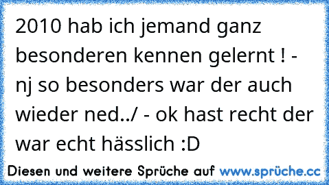 2010 hab ich jemand ganz besonderen kennen gelernt ! - nj so besonders war der auch wieder ned../ - ok hast recht der war echt hässlich :D