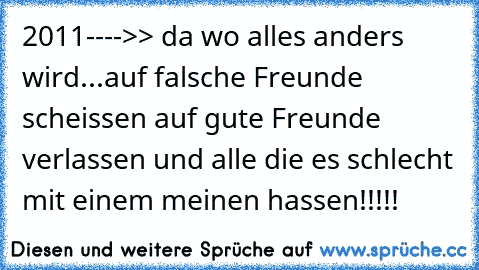 2011---->> da wo alles anders wird...auf falsche Freunde scheissen auf gute Freunde verlassen und alle die es schlecht mit einem meinen hassen!!!!!