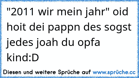 "2011 wir mein jahr" oid hoit dei pappn des sogst jedes joah du opfa kind
:D 