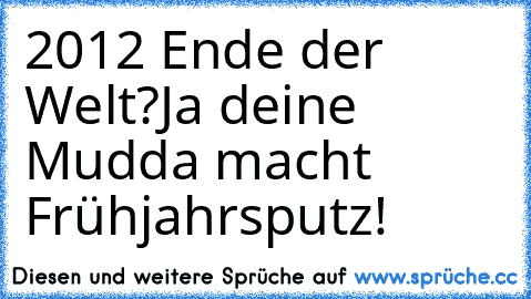 2012 Ende der Welt?
Ja deine Mudda macht Frühjahrsputz!