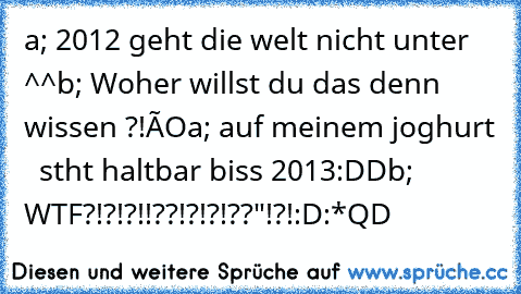 a; 2012 geht die welt nicht unter ^^
b; Woher willst du das denn wissen ?!ôO
a; auf meinem joghurt   stht haltbar biss 2013:DD
b; WTF?!?!?!!??!?!?!??"!?!:D:*
QD