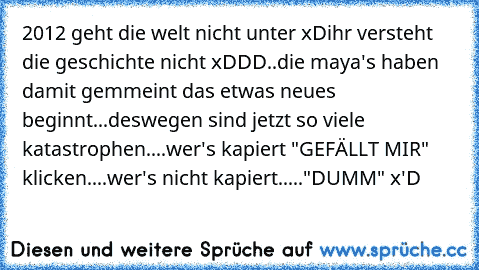 2012 geht die welt nicht unter xD
ihr versteht die geschichte nicht xDDD..
die maya's haben damit gemmeint das etwas neues beginnt...deswegen sind jetzt so viele katastrophen....
wer's kapiert "GEFÄLLT MIR" klicken....wer's nicht kapiert....."DUMM" x'D