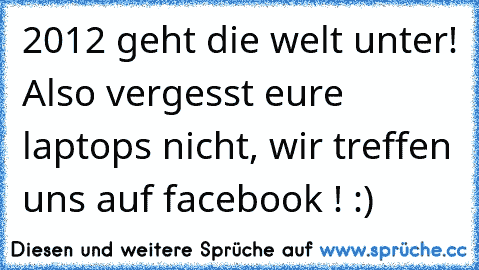 2012 geht die welt unter! Also vergesst eure laptops nicht, wir treffen uns auf facebook ! :)