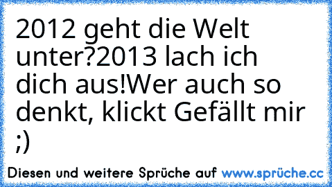 2012 geht die Welt unter?
2013 lach ich dich aus!
Wer auch so denkt, klickt Gefällt mir ;)