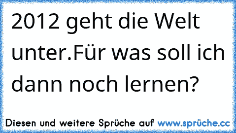 2012 geht die Welt unter.Für was soll ich dann noch lernen?