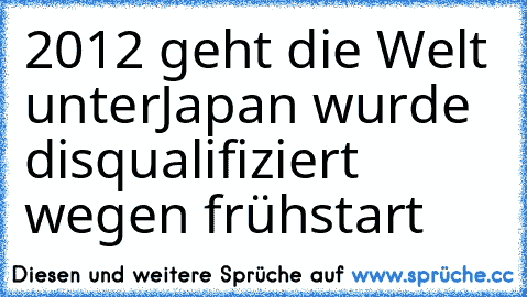 2012 geht die Welt unter
Japan wurde disqualifiziert wegen frühstart