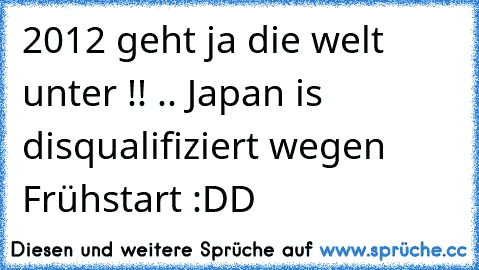 2012 geht ja die welt unter !! .. Japan is disqualifiziert wegen Frühstart :DD