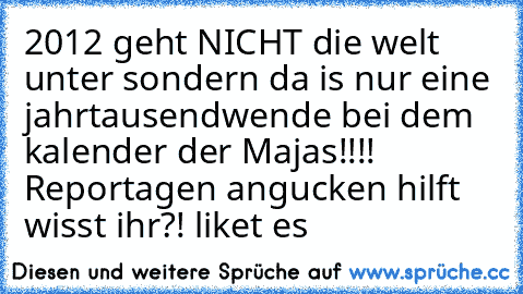 2012 geht NICHT die welt unter sondern da is nur eine jahrtausendwende bei dem kalender der Majas!!!! Reportagen angucken hilft wisst ihr?! liket es