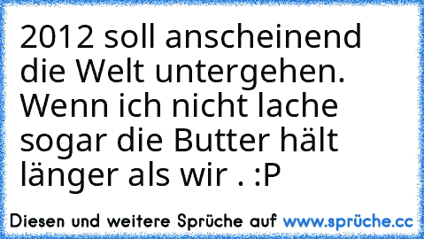 2012 soll anscheinend die Welt untergehen. Wenn ich nicht lache sogar die Butter hält länger als wir . :P