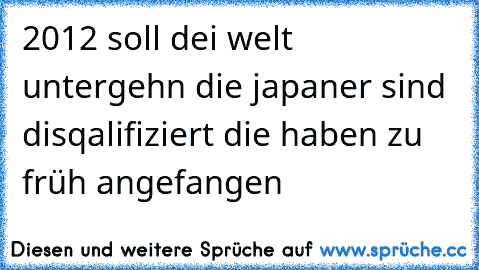 2012 soll dei welt untergehn die japaner sind disqalifiziert die haben zu früh angefangen