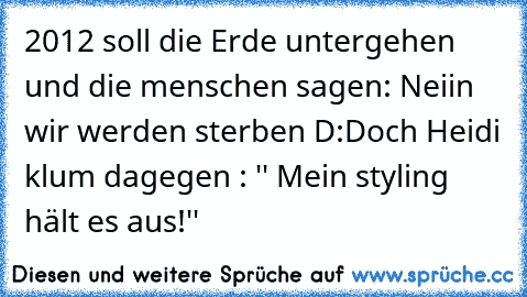 2012 soll die Erde untergehen und die menschen sagen: Neiin wir werden sterben D:
Doch Heidi klum dagegen : '' Mein styling hält es aus!''