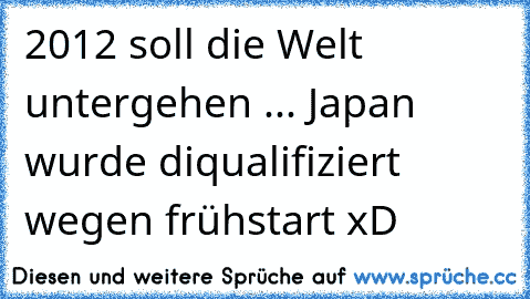 2012 soll die Welt untergehen ... Japan wurde diqualifiziert wegen frühstart xD