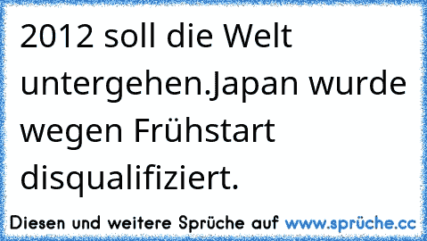 2012 soll die Welt untergehen.
Japan wurde wegen Frühstart disqualifiziert.