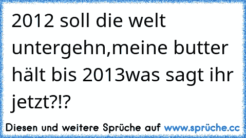 2012 soll die welt untergehn,meine butter hält bis 2013
was sagt ihr jetzt?!?