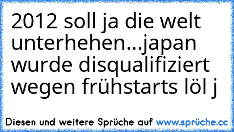 2012 soll ja die welt unterhehen...
japan wurde disqualifiziert wegen frühstarts löl j