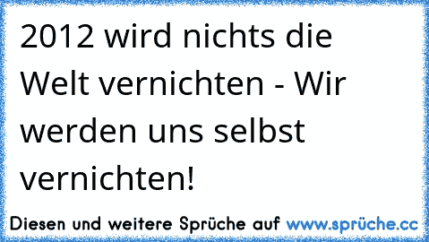 2012 wird nichts die Welt vernichten - Wir werden uns selbst vernichten!