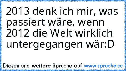 2013 denk ich mir, was passiert wäre, wenn 2012 die Welt wirklich untergegangen wär:D