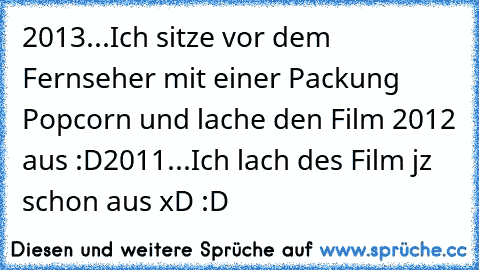 2013...
Ich sitze vor dem Fernseher mit einer Packung Popcorn und lache den Film 2012 aus :D
2011...
Ich lach des Film jz schon aus xD :D