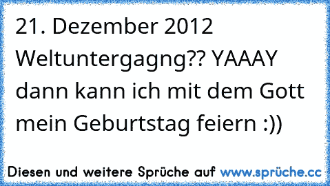 21. Dezember 2012 Weltuntergagng?? YAAAY dann kann ich mit dem Gott mein Geburtstag feiern :))