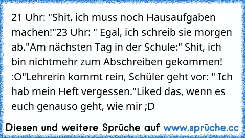 21 Uhr: "Shit, ich muss noch Hausaufgaben machen!"
23 Uhr: " Egal, ich schreib sie morgen ab."
Am nächsten Tag in der Schule:" Shit, ich bin nichtmehr zum Abschreiben gekommen! :O"
Lehrerin kommt rein, Schüler geht vor: " Ich hab mein Heft vergessen."
Liked das, wenn es euch genauso geht, wie mir ;D