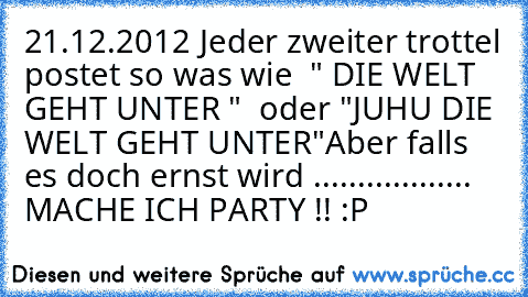 21.12.2012 
Jeder zweiter trottel postet so was wie  " DIE WELT GEHT UNTER "  oder "JUHU DIE WELT GEHT UNTER"
Aber falls es doch ernst wird .................. MACHE ICH PARTY !! :P