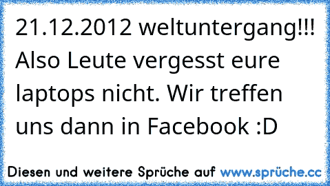 21.12.2012 weltuntergang!!! Also Leute vergesst eure laptops nicht. Wir treffen uns dann in Facebook :D