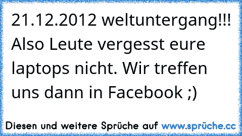 21.12.2012 weltuntergang!!! Also Leute vergesst eure laptops nicht. Wir treffen uns dann in Facebook ;)