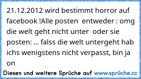 21.12.2012 wird bestimmt horror auf facebook !
Alle posten  entweder : omg die welt geht nicht unter  oder sie posten: ... falss die welt untergeht hab ichs wenigstens nicht verpasst, bin ja on