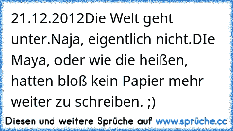 21.12.2012
Die Welt geht unter.
Naja, eigentlich nicht.
DIe Maya, oder wie die heißen, hatten bloß kein Papier mehr weiter zu schreiben. ;)