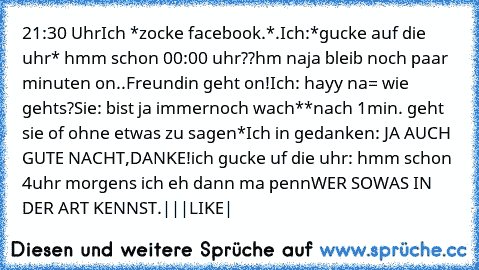 21:30 Uhr
Ich *zocke facebook.*.
Ich:*gucke auf die uhr* hmm schon 00:00 uhr??hm naja bleib noch paar minuten on..
Freundin geht on!
Ich: hayy na= wie gehts?
Sie: bist ja immernoch wach*
*nach 1min. geht sie of ohne etwas zu sagen*
Ich in gedanken: JA AUCH GUTE NACHT,DANKE!
ich gucke uf die uhr: hmm schon 4uhr morgens ich eh dann ma penn
WER SOWAS IN DER ART KENNST.
|
|
|
LIKE
|