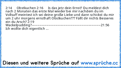 2:14     Obstkuchen 
2:16     Is das jetz dein Ernst? Du meldest dich nach 2 Monaten das erste Mal wieder bei mir nachdem du im Vollsuff meintest ich sei deine große Liebe und dann schickst du mir um 2 uhr morgens ernsthaft Obstkuchen??? Fällt dir nichts Besseres ein du Arsch? 
2:19    Wackelpudding?
-------------------------------------------------------------
21:56    Ich wollte dich eigentlich ...