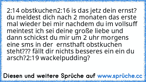 2:14 obstkuchen
2:16 is das jetz dein ernst? du meldest dich nach 2 monaten das erste mal wieder bei mir nachdem du im vollsuff meintest ich sei deine große liebe und dann schickst du mir um 2 uhr morgens eine sms in der  ernsthaft obstkuchen steht??? fällt dir nichts besseres ein ein du arsch?
2:19 wackelpudding?