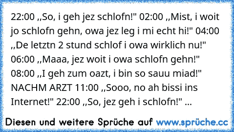 22:00 ,,So, i geh jez schlofn!" 02:00 ,,Mist, i woit jo schlofn gehn, owa jez leg i mi echt hi!" 04:00 ,,De letztn 2 stund schlof i owa wirklich nu!" 06:00 ,,Maaa, jez woit i owa schlofn gehn!" 08:00 ,,I geh zum oazt, i bin so sauu miad!" NACHM ARZT 11:00 ,,Sooo, no ah bissi ins Internet!" 22:00 ,,So, jez geh i schlofn!" ...