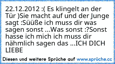 22.12.2012 :
( Es klingelt an der Tür )
Sie macht auf und der Junge sagt :
Süüße ich muss dir was sagen sonst ...
Was sonst :?
Sonst hasse ich mich ich muss dir nähmlich sagen das ...
ICH DICH LIEBE ♥