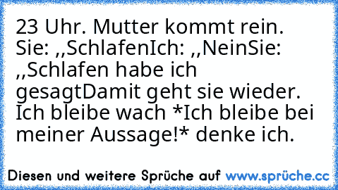 23 Uhr. Mutter kommt rein. Sie: ,,Schlafen´´Ich: ,,Nein´´Sie: ,,Schlafen habe ich gesagt´´Damit geht sie wieder. Ich bleibe wach *Ich bleibe bei meiner Aussage!* denke ich.