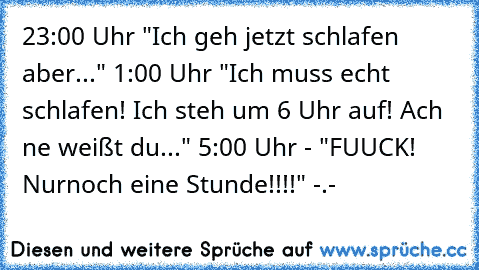 23:00 Uhr "Ich geh jetzt schlafen aber..." 1:00 Uhr "Ich muss echt schlafen! Ich steh um 6 Uhr auf! Ach ne weißt du..." 5:00 Uhr - "FUUCK! Nurnoch eine Stunde!!!!" -.-