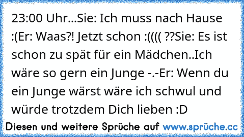 23:00 Uhr...
Sie: Ich muss nach Hause :(
Er: Waas?! Jetzt schon :(((( ??
Sie: Es ist schon zu spät für ein Mädchen..Ich wäre so gern ein Junge -.-
Er: Wenn du ein Junge wärst wäre ich schwul und würde trotzdem Dich lieben :D ♥