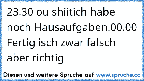 23.30 ou shiitich habe noch Hausaufgaben.
00.00 Fertig isch zwar falsch aber richtig