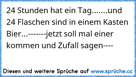 24 Stunden hat ein Tag....
...und 24 Flaschen sind in einem Kasten Bier...
-------jetzt soll mal einer kommen und Zufall sagen----