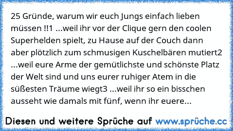 25 Gründe, warum wir euch Jungs einfach lieben müssen !!
1 ...weil ihr vor der Clique gern den coolen Superhelden spielt, zu Hause auf der Couch dann aber plötzlich zum schmusigen Kuschelbären mutiert
2 ...weil eure Arme der gemütlichste und schönste Platz der Welt sind und uns eurer ruhiger Atem in die süßesten Träume wiegt
3 ...weil ihr so ein bisschen ausseht wie damals mit fünf, wenn ihr eu...