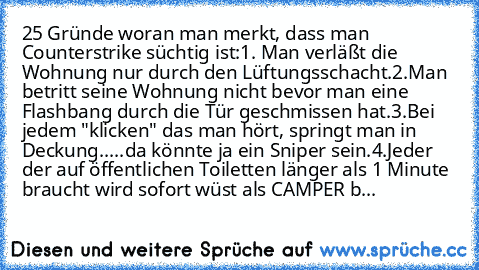 25 Gründe woran man merkt, dass man Counterstrike süchtig ist:
1. Man verläßt die Wohnung nur durch den Lüftungsschacht.
2.Man betritt seine Wohnung nicht bevor man eine Flashbang durch die Tür geschmissen hat.
3.Bei jedem "klicken" das man hört, springt man in Deckung.....da könnte ja ein Sniper sein.
4.Jeder der auf öffentlichen Toiletten länger als 1 Minute braucht wird sofort wüst als CAMPE...